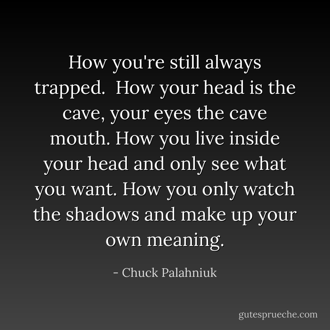 How you're still always trapped.<br /><br />How your head is the cave, your eyes the cave mouth. How you live inside your head and only see what you want. How you only watch the shadows and make up your own meaning. - Chuck Palahniuk