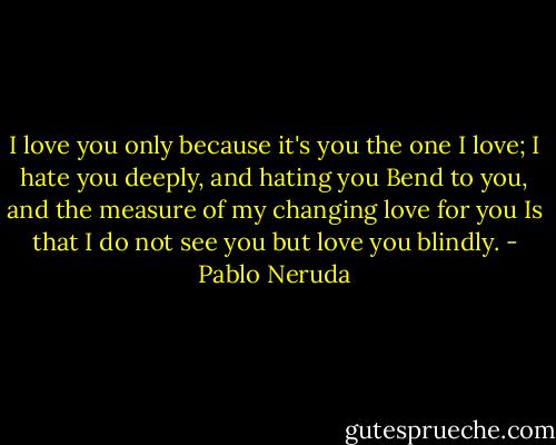 I love you only because it's you the one I love;<br />I hate you deeply, and hating you<br />Bend to you, and the measure of my changing love for you<br />Is that I do not see you but love you blindly. - Pablo Neruda