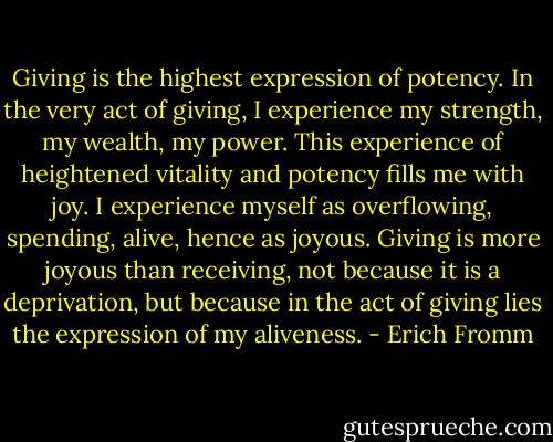Giving is the highest expression of potency. In the very act of giving, I experience my strength, my wealth, my power. This experience of heightened vitality and potency fills me with joy. I experience myself as overflowing, spending, alive, hence as joyous. Giving is more joyous than receiving, not because it is a deprivation, but because in the act of giving lies the expression of my aliveness. - Erich Fromm