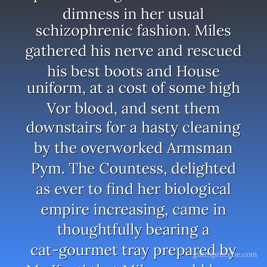 His master plan to get them all out the door early met its first check of the day when he opened his closet door to discover that Zap the Cat, having penetrated the security of Vorkosigan House through Miles's quisling cook, had made a nest on the floor among his boots and fallen clothing to have kittens. Six of them.<br />Zap ignored his threats about the dire consequences of attacking an Imperial Auditor, and purred and growled from the dimness in her usual schizophrenic fashion. Miles gathered his nerve and rescued his best boots and House uniform, at a cost of some high Vor blood, and sent them downstairs for a hasty cleaning by the overworked Armsman Pym. The Countess, delighted as ever to find her biological empire increasing, came in thoughtfully bearing a cat-gourmet tray prepared by Ma Kosti that Miles would have had no hesitation in eating for his own breakfast. In the general chaos of the morning, however, he had to go down to the kitchen and scrounge his meal. The Countess sat on the floor and cooed into his closet for a good half-hour, and not only escaped laceration, but managed to pick up, sex, and name the whole batch of little squirming furballs before tearing herself away to hurry and dress. - Lois McMaster Bujold