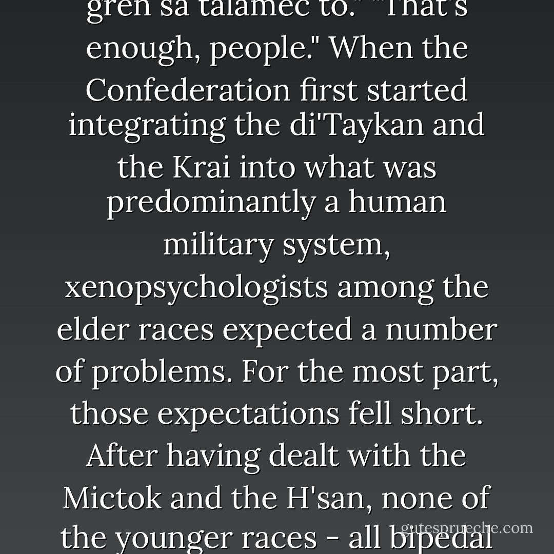 A quick check on the platoon showed everyone more or less enjoying the flight.<br />"Whatever it is you're eating, Ressk, swallow it before we land," [said Staff Sergeant Kerr].<br />"No problem, Staff."<br />"More like whoever he's eating," Binti muttered beside him.<br />"You ought to count your fingers," he suggested. "You're too serley stupid to notice one missing."<br />"Maybe you ought to gren sa talamec to."<br />"That's enough, people."<br />When the Confederation first started integrating the di'Taykan and the Krai into what was predominantly a human military system, xenopsychologists among the elder races expected a number of problems. For the most part, those expectations fell short. After having dealt with the Mictok and the H'san, none of the younger races - all bipedal mammals - had any difficulty with each other's appearance. Cultural differences were absorbed into the prevailing military culture and the remaining problems were dealt with in the age-old military tradition of learning to say "up yours" in the other races' languages. The "us against them" mentality of war made for strange bedfellows. - Tanya Huff