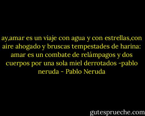 ay,amar es un viaje con agua y con estrellas,con aire ahogado y bruscas tempestades de harina: amar es un combate de relámpagos y dos cuerpos por una sola miel derrotados -pablo neruda - Pablo Neruda