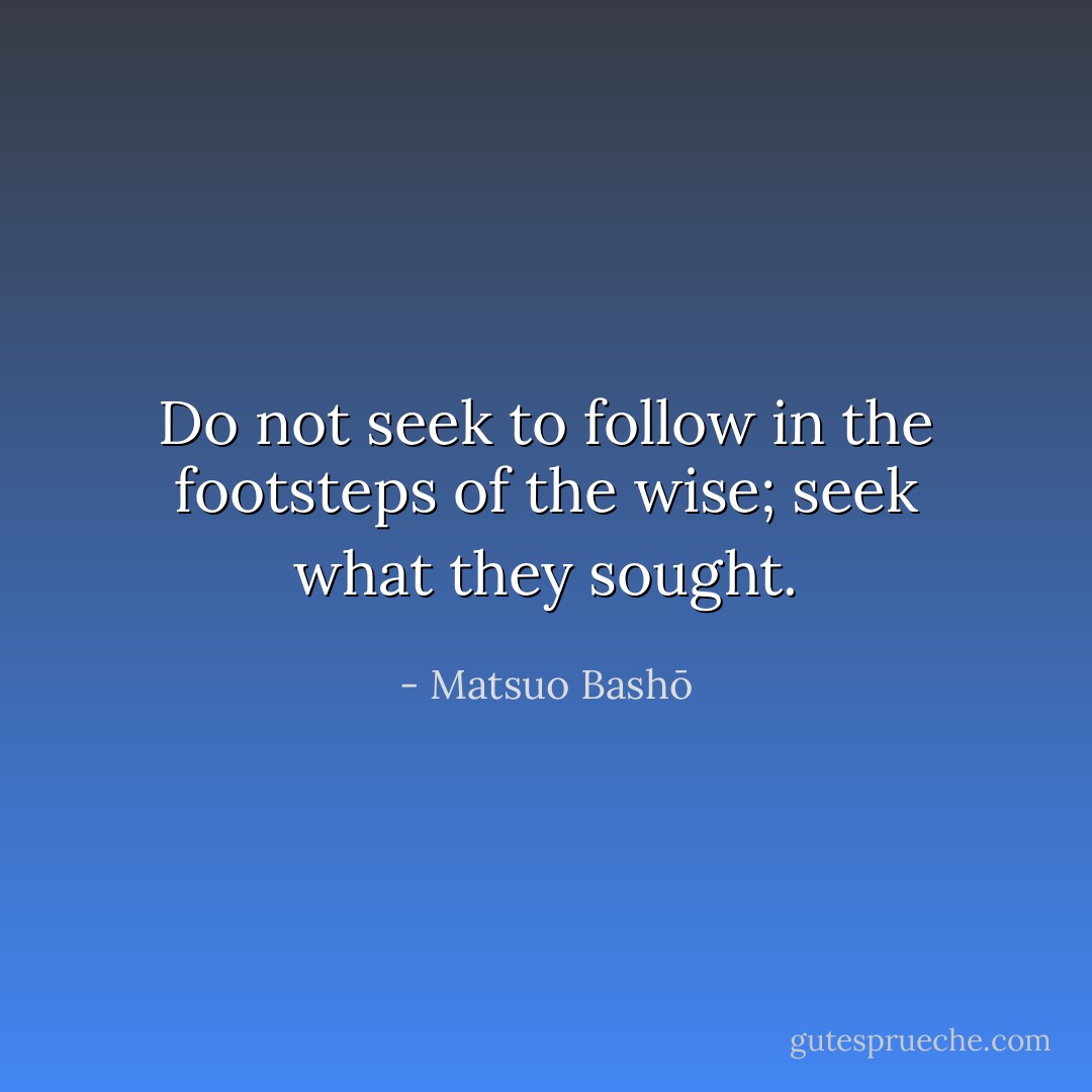 Do not seek to follow in the footsteps of the wise; seek what they sought. - Matsuo Bashō