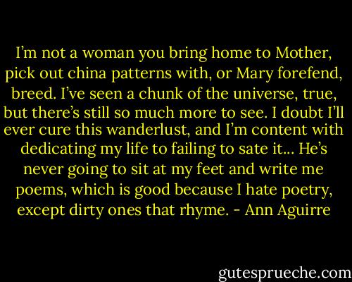 I’m not a woman you bring home to Mother, pick out china patterns with, or Mary forefend, breed. I’ve seen a chunk of the universe, true, but there’s still so much more to see. I doubt I’ll ever cure this wanderlust, and I’m content with dedicating my life to failing to sate it... He’s never going to sit at my feet and write me poems, which is good because I hate poetry, except dirty ones that rhyme. - Ann Aguirre