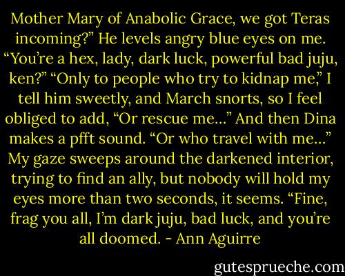 Mother Mary of Anabolic Grace, we got Teras incoming?” He levels angry blue eyes on me. “You’re a hex, lady, dark luck, powerful bad juju, ken?”<br />“Only to people who try to kidnap me,” I tell him sweetly, and March snorts, so I feel obliged to add, “Or rescue me…” And then Dina makes a pfft sound. “Or who travel with me…” My gaze sweeps around the darkened interior, trying to find an ally, but nobody will hold my eyes more than two seconds, it seems. “Fine, frag you all, I’m dark juju, bad luck, and you’re all doomed. - Ann Aguirre
