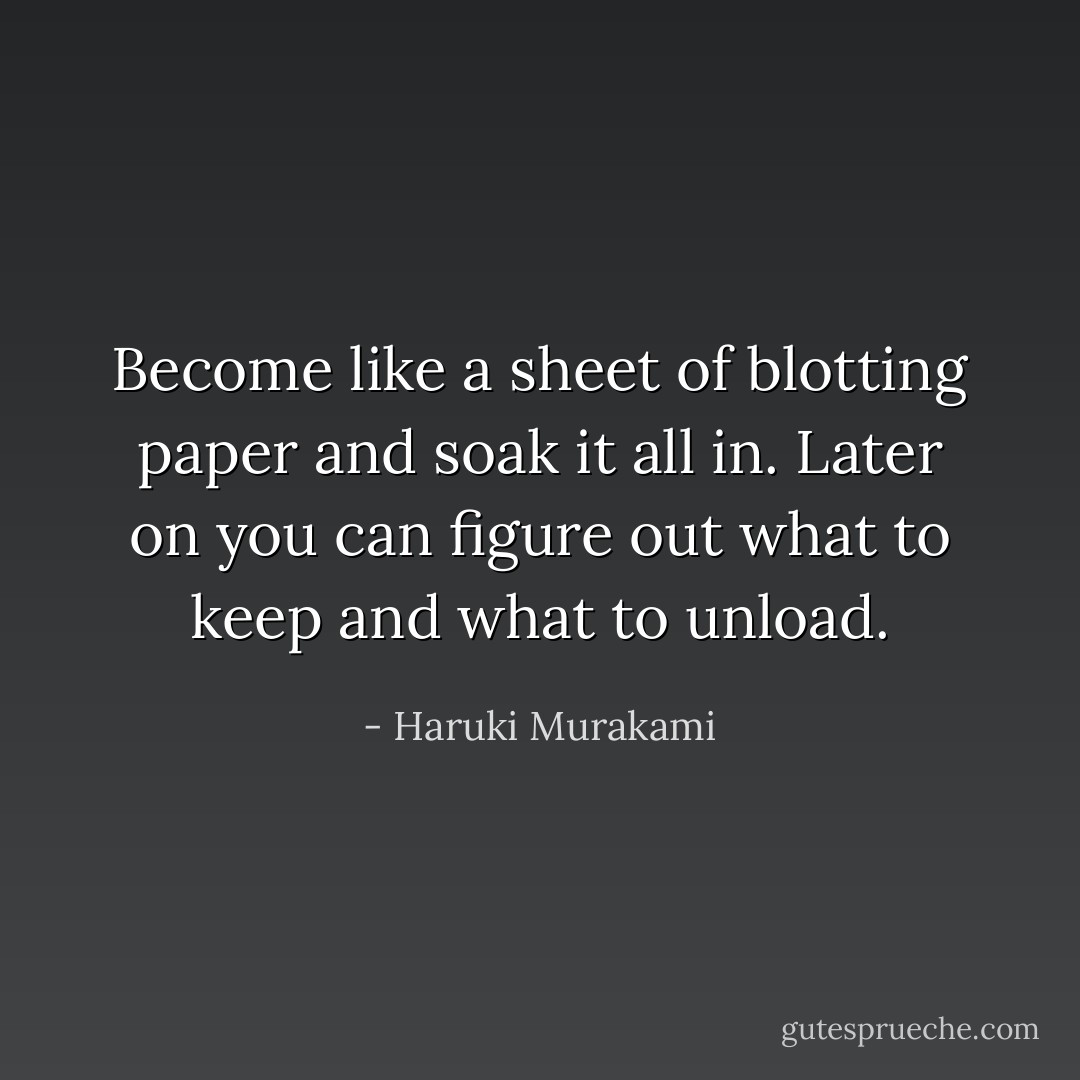Become like a sheet of blotting paper and soak it all in. Later on you can figure out what to keep and what to unload. - Haruki Murakami