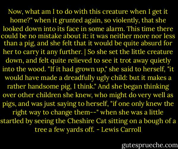 Now, what am I to do with this creature when I get it home?" when it grunted again, so violently, that she looked down into its face in some alarm. This time there could be no mistake about it: it was neither more nor less than a pig, and she felt that it would be quite absurd for her to carry it any further. | So she set the little creature down, and felt quite relieved to see it trot away quietly into the wood. "If it had grown up," she said to herself, "it would have made a dreadfully ugly child: but it makes a rather handsome pig, I think." And she began thinking over other children she knew, who might do very well as pigs, and was just saying to herself, "if one only knew the right way to change them--" when she was a little startled by seeing the Cheshire Cat sitting on a bough of a tree a few yards off. - Lewis Carroll