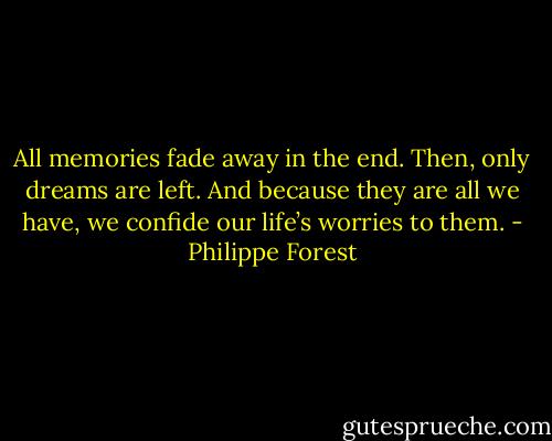 All memories fade away in the end. Then, only dreams are left. And because they are all we have, we confide our life’s worries to them. - Philippe Forest