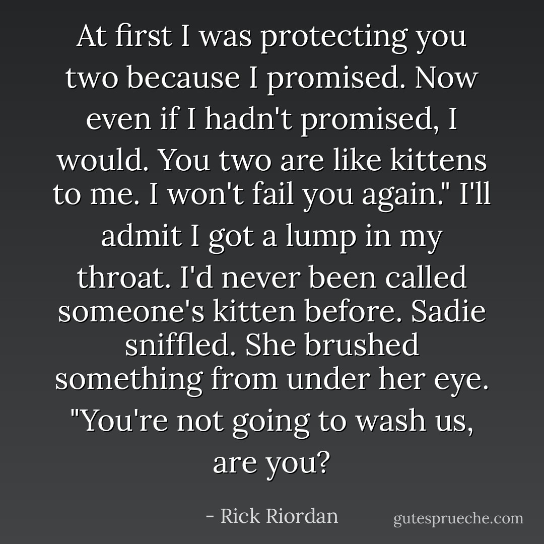 At first I was protecting you two because I promised. Now even if I hadn't promised, I would. You two are like kittens to me. I won't fail you again."<br />I'll admit I got a lump in my throat. I'd never been called someone's kitten before.<br />Sadie sniffled. She brushed something from under her eye. "You're not going to wash us, are you? - Rick Riordan