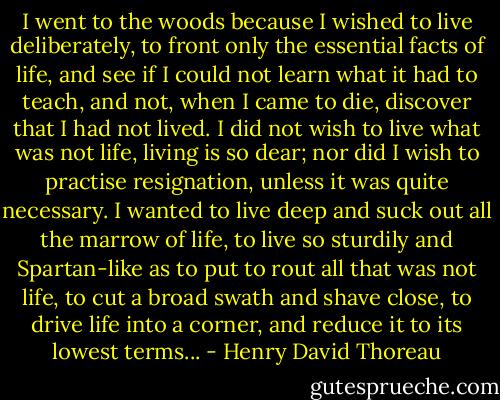 I went to the woods because I wished to live deliberately, to front only the essential facts of life, and see if I could not learn what it had to teach, and not, when I came to die, discover that I had not lived. I did not wish to live what was not life, living is so dear; nor did I wish to practise resignation, unless it was quite necessary. I wanted to live deep and suck out all the marrow of life, to live so sturdily and Spartan-like as to put to rout all that was not life, to cut a broad swath and shave close, to drive life into a corner, and reduce it to its lowest terms... - Henry David Thoreau