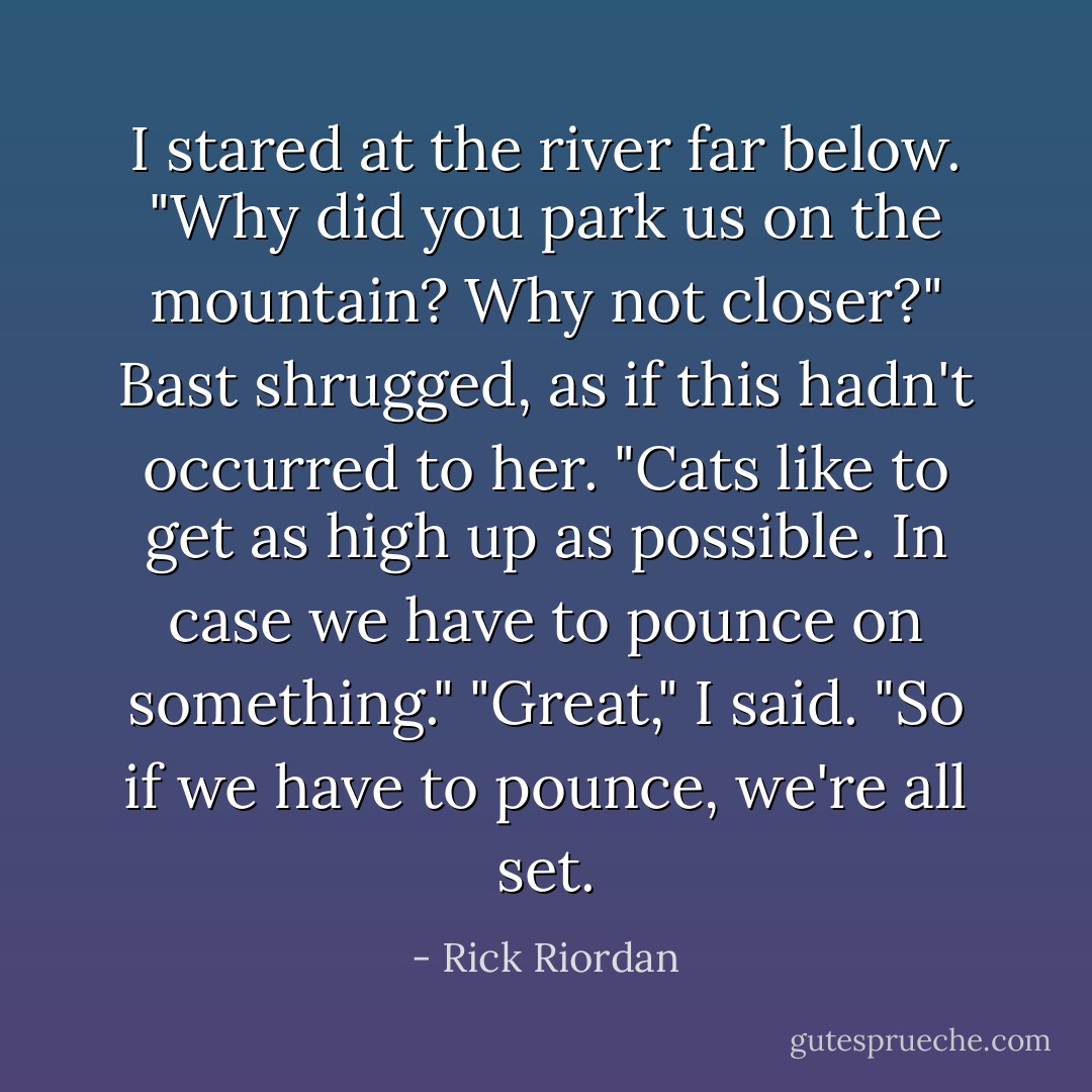 I stared at the river far below. "Why did you park us on the mountain? Why not closer?"<br />Bast shrugged, as if this hadn't occurred to her. "Cats like to get as high up as possible. In case we have to pounce on something."<br />"Great," I said. "So if we have to pounce, we're all set. - Rick Riordan