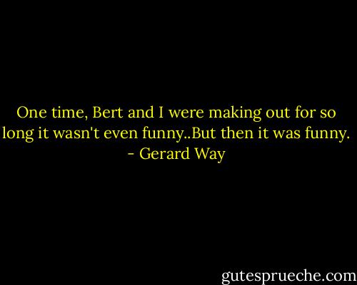 One time, Bert and I were making out for so long it wasn't even funny..But then it was funny. - Gerard Way