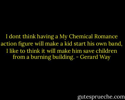 I dont think having a My Chemical Romance action figure will make a kid start his own band, I like to think it will make him save children from a burning building. - Gerard Way