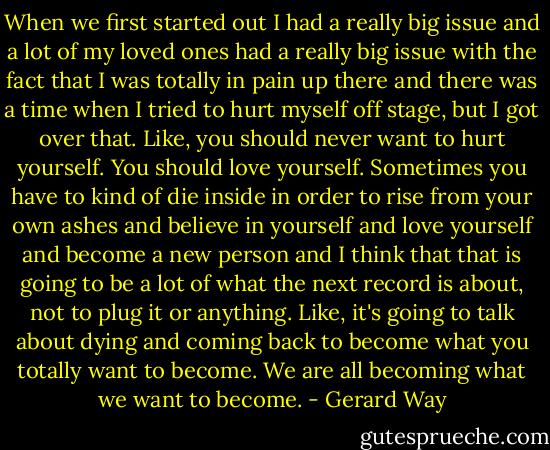 When we first started out I had a really big issue and a lot of my loved ones had a really big issue with the fact that I was totally in pain up there and there was a time when I tried to hurt myself off stage, but I got over that. Like, you should never want to hurt yourself. You should love yourself. Sometimes you have to kind of die inside in order to rise from your own ashes and believe in yourself and love yourself and become a new person and I think that that is going to be a lot of what the next record is about, not to plug it or anything. Like, it's going to talk about dying and coming back to become what you totally want to become. We are all becoming what we want to become. - Gerard Way