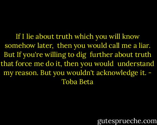 If I lie about truth which you will know somehow later, <br />then you would call me a liar. But If you're willing to dig <br />further about truth that force me do it, then you would <br />understand my reason. But you wouldn't acknowledge it. - Toba Beta