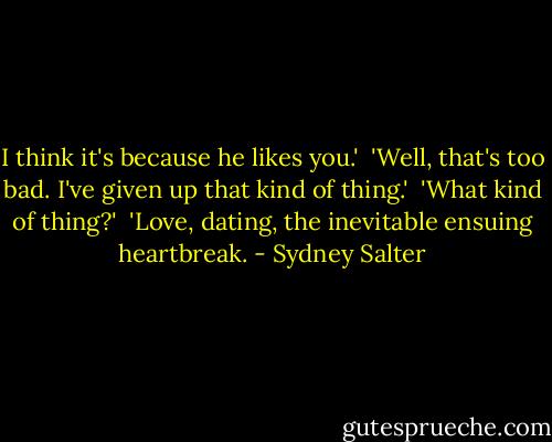 I think it's because he likes you.' <br />'Well, that's too bad. I've given up that kind of thing.' <br />'What kind of thing?' <br />'Love, dating, the inevitable ensuing heartbreak. - Sydney Salter