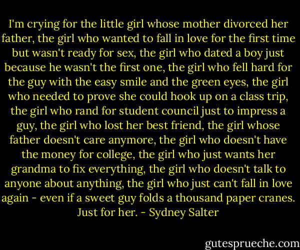 I'm crying for the little girl whose mother divorced her father, the girl who wanted to fall in love for the first time but wasn't ready for sex, the girl who dated a boy just because he wasn't the first one, the girl who fell hard for the guy with the easy smile and the green eyes, the girl who needed to prove she could hook up on a class trip, the girl who rand for student council just to impress a guy, the girl who lost her best friend, the girl whose father doesn't care anymore, the girl who doesn't have the money for college, the girl who just wants her grandma to fix everything, the girl who doesn't talk to anyone about anything, the girl who just can't fall in love again - even if a sweet guy folds a thousand paper cranes. Just for her. - Sydney Salter