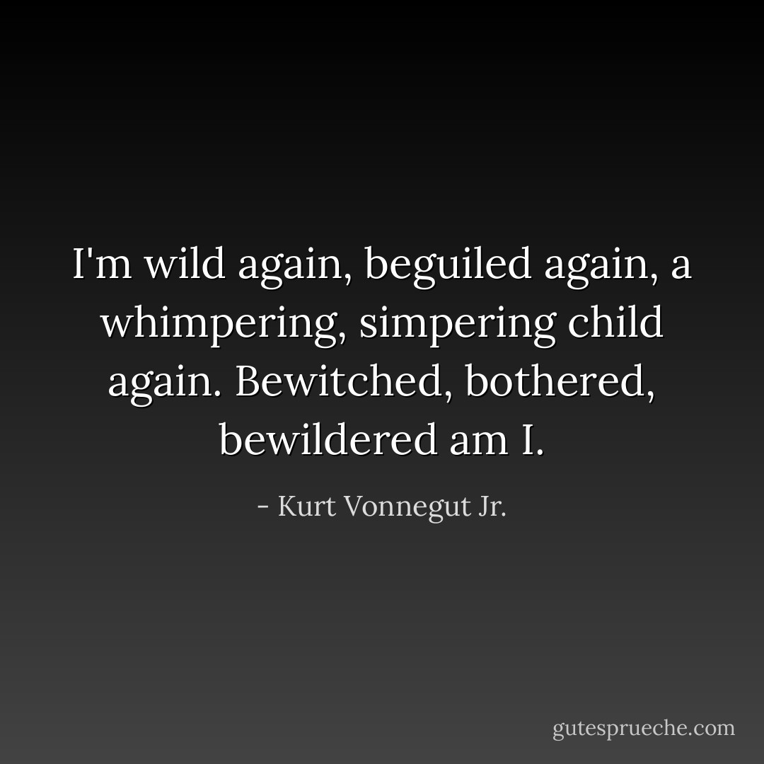 I'm wild again, beguiled again, a whimpering, simpering child again. Bewitched, bothered, bewildered am I. - Kurt Vonnegut Jr.