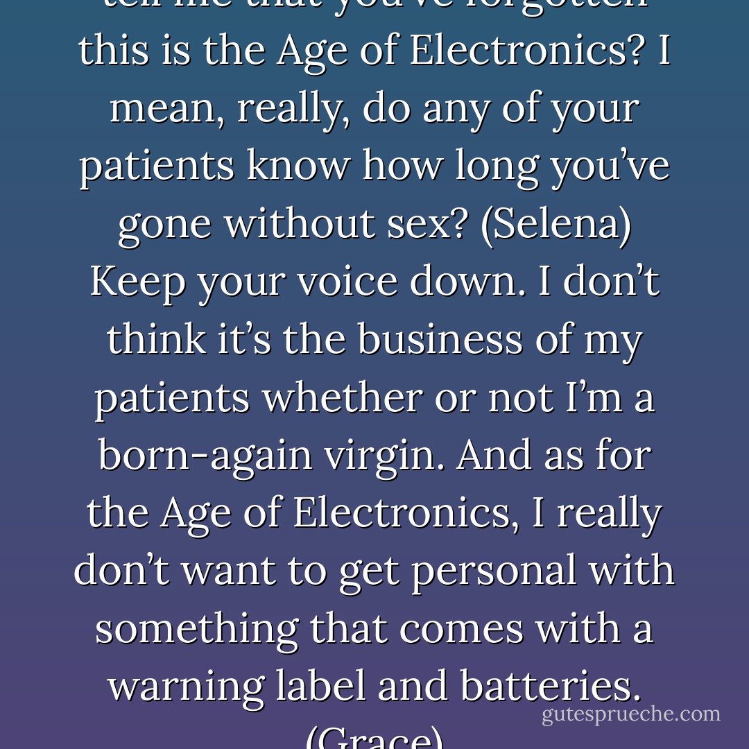 Four years with no sex? Don’t tell me that you’ve forgotten this is the Age of Electronics? I mean, really, do any of your patients know how long you’ve gone without sex? (Selena)<br />Keep your voice down. I don’t think it’s the business of my patients whether or not I’m a born-again virgin. And as for the Age of Electronics, I really don’t want to get personal with something that comes with a warning label and batteries. (Grace) - Sherrilyn Kenyon