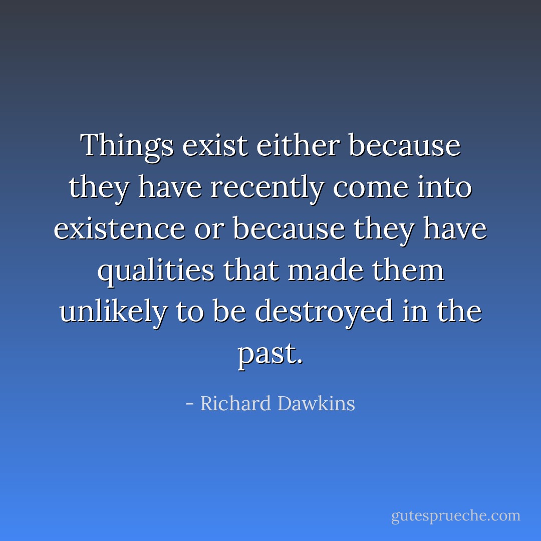 Things exist either because they have recently come into existence or because they have qualities that made them unlikely to be destroyed in the past. - Richard Dawkins