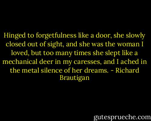 Hinged to forgetfulness like a door,<br />she slowly closed out of sight,<br />and she was the woman I loved,<br />but too many times she slept like<br />a mechanical deer in my caresses,<br />and I ached in the metal silence<br />of her dreams. - Richard Brautigan