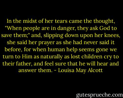 In the midst of her tears came the thought, "When people are in danger, they ask God to save them;" and, slipping down upon her knees, she said her prayer as she had never said it before, for when human help seems gone we turn to Him as naturally as lost children cry to their father, and feel sure that he will hear and answer them. - Louisa May Alcott