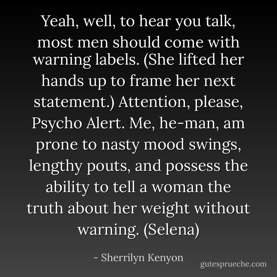 Yeah, well, to hear you talk, most men should come with warning labels. (She lifted her hands up to frame her next statement.) Attention, please, Psycho Alert. Me, he-man, am prone to nasty mood swings, lengthy pouts, and possess the ability to tell a woman the truth about her weight without warning. (Selena) - Sherrilyn Kenyon