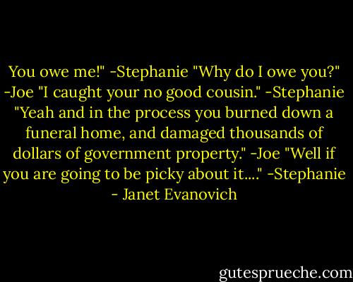You owe me!" -Stephanie<br />"Why do I owe you?" -Joe<br />"I caught your no good cousin." -Stephanie<br />"Yeah and in the process you burned down a funeral home, and damaged thousands of dollars of government property." -Joe<br />"Well if you are going to be picky about it...." -Stephanie - Janet Evanovich