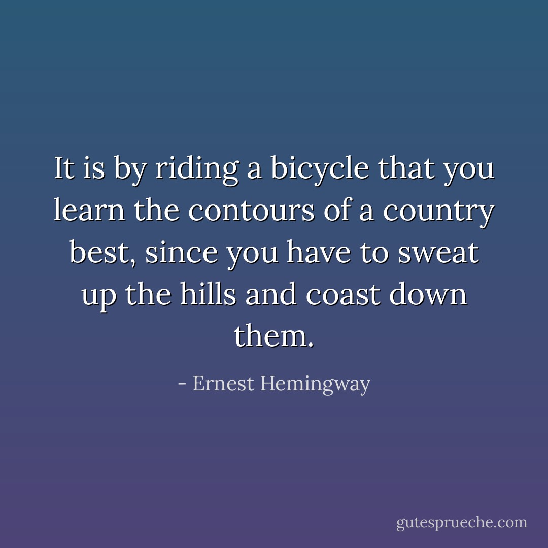It is by riding a bicycle that you learn the contours of a country best, since you have to sweat up the hills and coast down them. - Ernest Hemingway