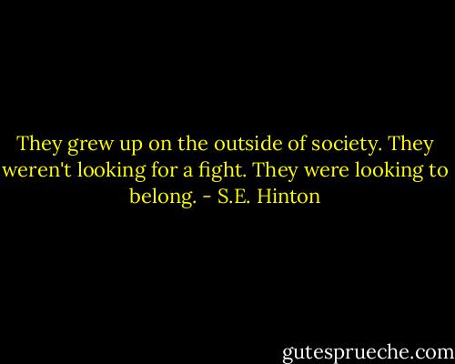 They grew up on the outside of society. They weren't looking for a fight. They were looking to belong. - S.E. Hinton