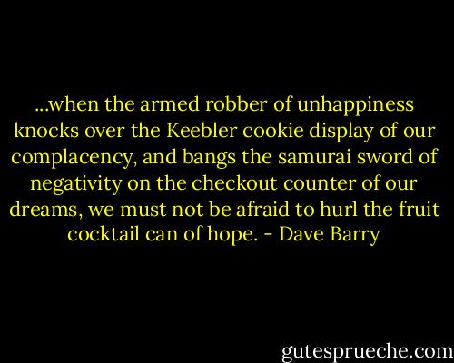 ...when the armed robber of unhappiness knocks over the Keebler cookie display of our complacency, and bangs the samurai sword of negativity on the checkout counter of our dreams, we must not be afraid to hurl the fruit cocktail can of hope. - Dave Barry