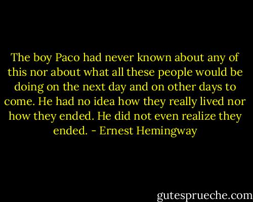 The boy Paco had never known about any of this nor about what all these people would be doing on the next day and on other days to come. He had no idea how they really lived nor how they ended. He did not even realize they ended. - Ernest Hemingway