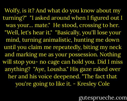 Wolfy, is it? And what do you know about my turning?" <br />"I asked around when I figured out I was your... mate." <br />He stood, crossing to her. "Well, let's hear it." <br />"Basically, you'll lose your mind, turning animalistic, hunting me down until you claim me repeatedly, biting my neck and marking me as your possession. Nothing will stop you- no cage can hold you. Did I miss anything? <br />"Aye, Lousha." His gaze raked over her and his voice deepened. "The fact that you're going to like it. - Kresley Cole
