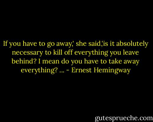 If you have to go away,' she said,'is it absolutely necessary to kill off everything you leave behind? I mean do you have to take away everything? ... - Ernest Hemingway