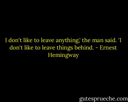 I don't like to leave anything,' the man said. 'I don't like to leave things behind. - Ernest Hemingway