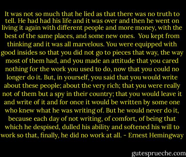 It was not so much that he lied as that there was no truth to tell. He had had his life and it was over and then he went on living it again with different people and more money, with the best of the same places, and some new ones.<br /><br />You kept from thinking and it was all marvelous. You were equipped with good insides so that you did not go to pieces that way, the way most of them had, and you made an attitude that you cared nothing for the work you used to do, now that you could no longer do it. But, in yourself, you said that you would write about these people; about the very rich; that you were really not of them but a spy in their country; that you would leave it and write of it and for once it would be written by some one who knew what he was writing of. But he would never do it, because each day of not writing, of comfort, of being that which he despised, dulled his ability and softened his will to work so that, finally, he did no work at all. - Ernest Hemingway