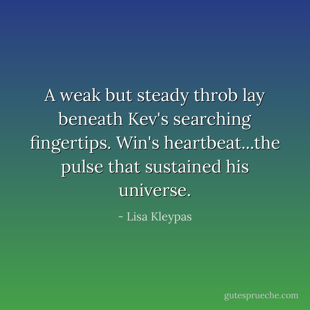 A weak but steady throb lay beneath Kev's searching fingertips. Win's heartbeat...the pulse that sustained his universe. - Lisa Kleypas