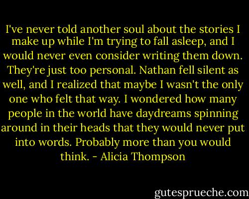 I've never told another soul about the stories I make up while I'm trying to fall asleep, and I would never even consider writing them down. They're just too personal. Nathan fell silent as well, and I realized that maybe I wasn't the only one who felt that way. I wondered how many people in the world have daydreams spinning around in their heads that they would never put into words. Probably more than you would think. - Alicia Thompson