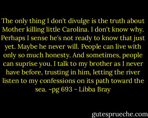 The only thing I don't divulge is the truth about Mother killing little Carolina. I don't know why. Perhaps I sense he's not ready to know that just yet. Maybe he never will. People can live with only so much honesty. And sometimes, people can suprise you. I talk to my brother as I never have before, trusting in him, letting the river listen to my confessions on its path toward the sea.<br />~pg 693 - Libba Bray