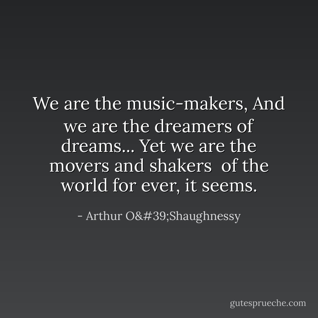 We are the music-makers,<br />And we are the dreamers of dreams...<br />Yet we are the movers and shakers <br />of the world for ever, it seems. - Arthur O'Shaughnessy