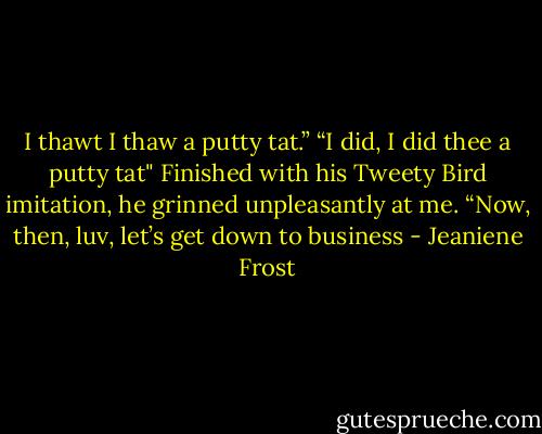 I thawt I thaw a putty tat.” “I did, I did thee a putty tat" Finished with his Tweety Bird imitation, he grinned unpleasantly at me. “Now, then, luv, let’s get down to business - Jeaniene Frost