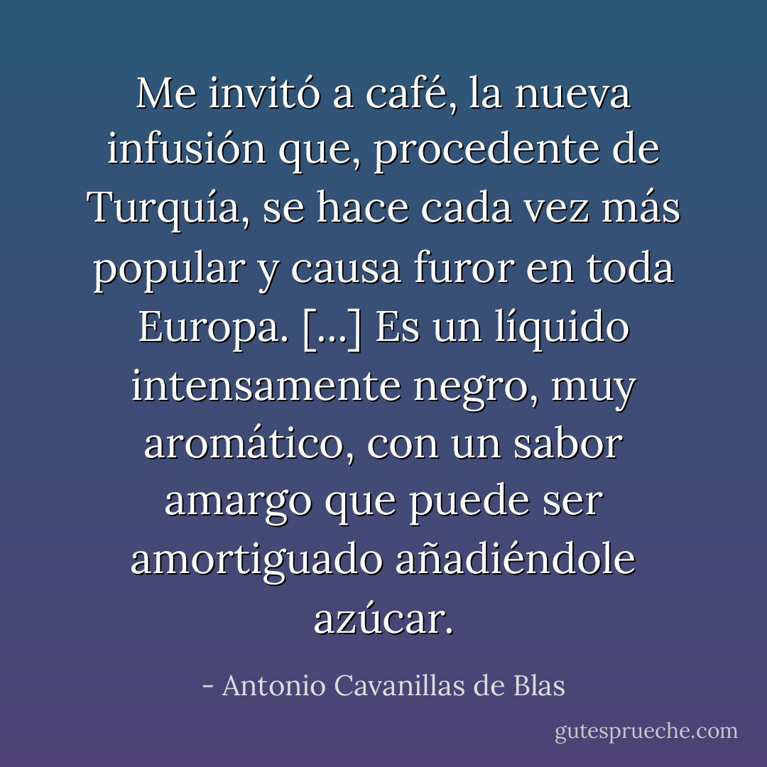 Me invitó a café, la nueva infusión que, procedente de Turquía, se hace cada vez más popular y causa furor en toda Europa. [...] Es un líquido intensamente negro, muy aromático, con un sabor amargo que puede ser amortiguado añadiéndole azúcar. - Antonio Cavanillas de Blas