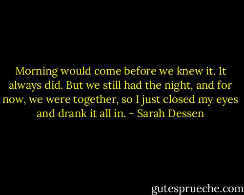 Morning would come before we knew it. It always did. But we still had the night, and for now, we were together, so I just closed my eyes and drank it all in. - Sarah Dessen