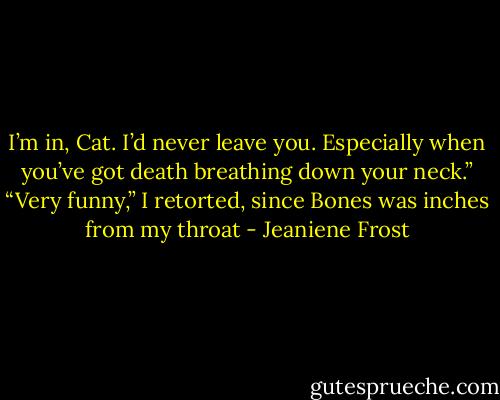 I’m in, Cat. I’d never leave you. Especially when you’ve got death breathing down your neck.” “Very funny,” I retorted, since Bones was inches from my throat - Jeaniene Frost