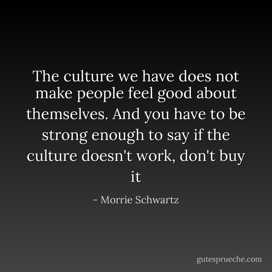 The culture we have does not make people feel good about themselves. And you have to be strong enough to say if the culture doesn't work, don't buy it - Morrie Schwartz