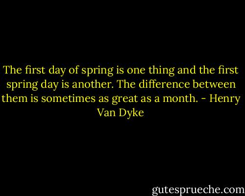 The first day of spring is one thing and the first spring day is another. The difference between them is sometimes as great as a month. - Henry Van Dyke