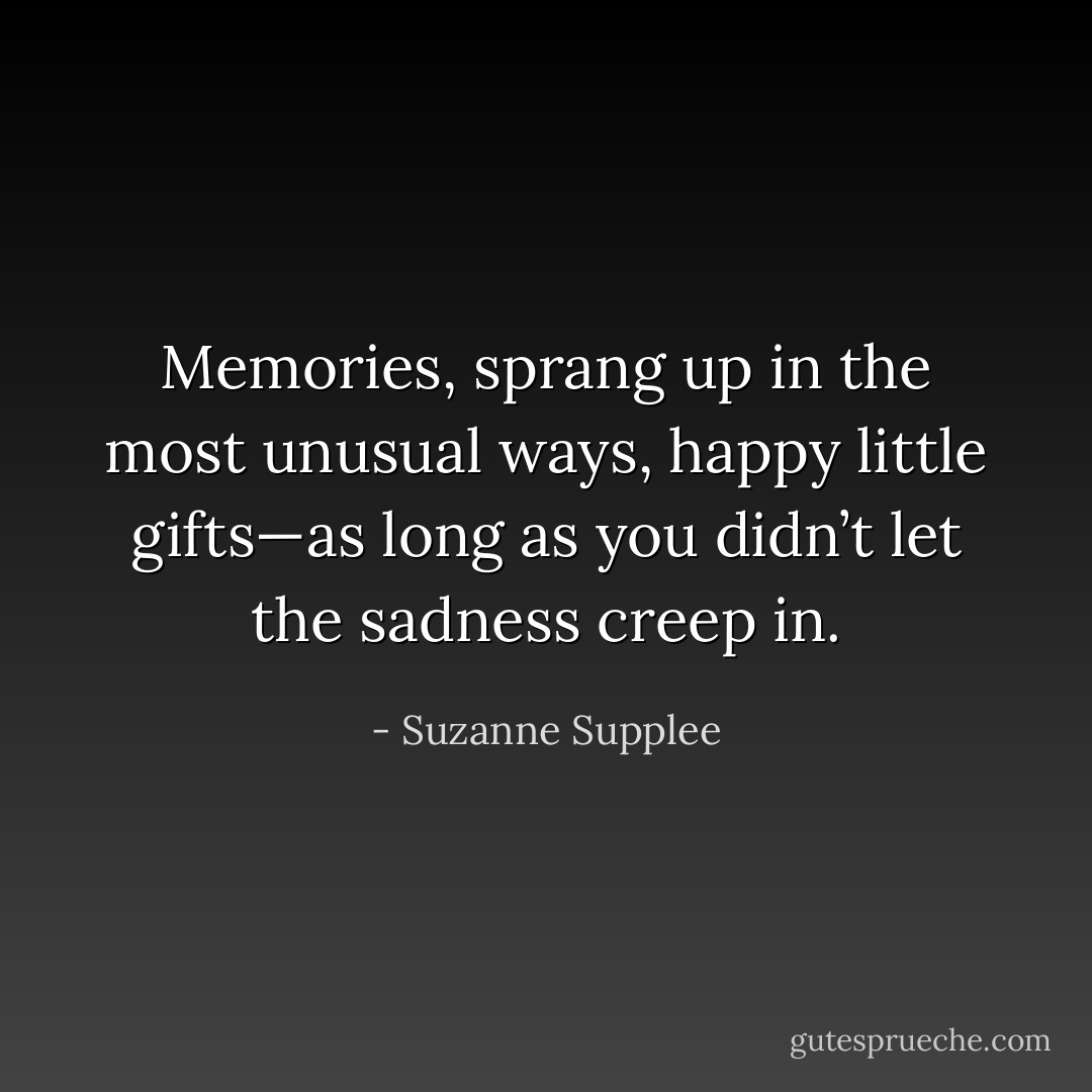 Memories, sprang up in the most unusual ways, happy little gifts—as long as you didn’t let the sadness creep in. - Suzanne Supplee