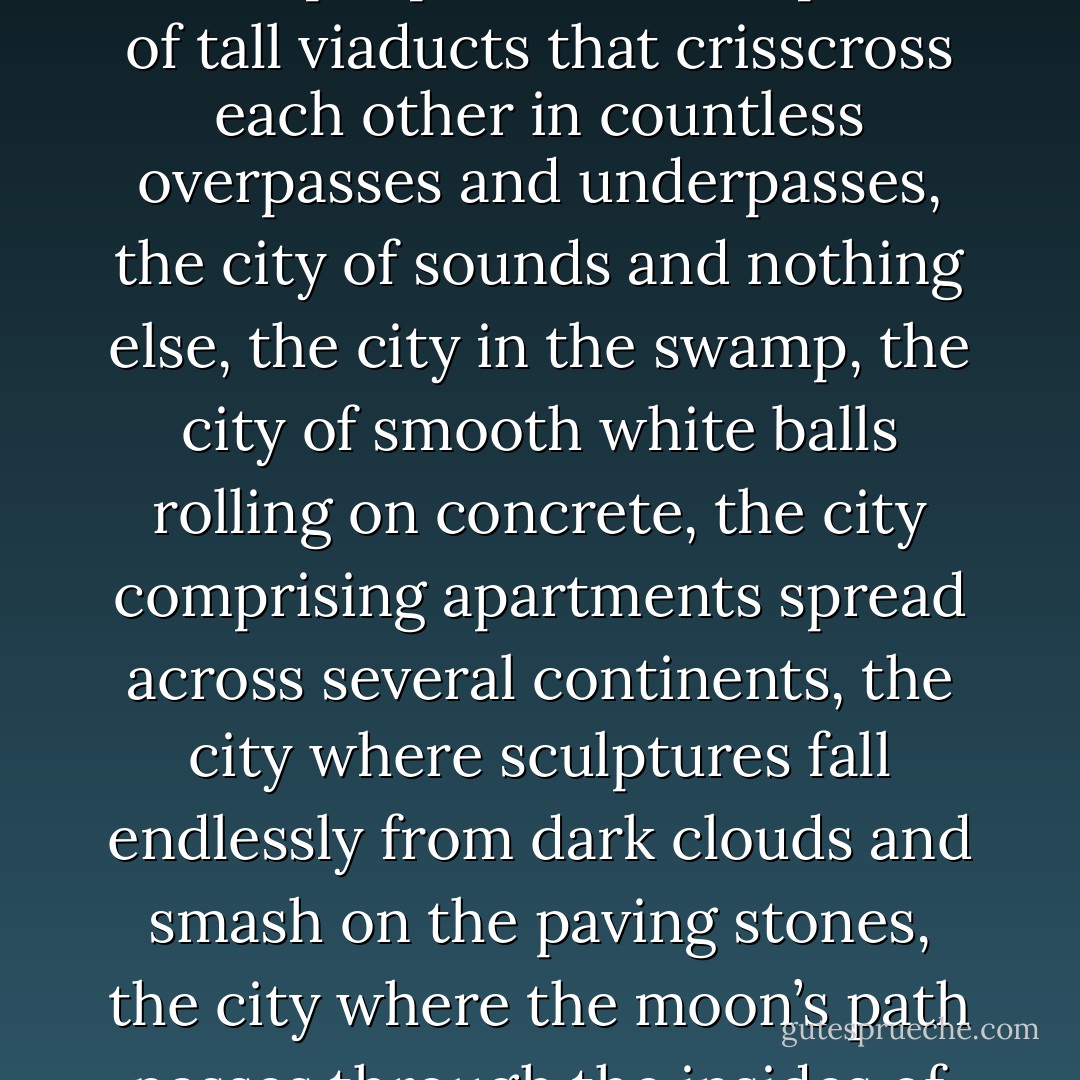 There is an endless chain of cities, a circle without beginning or end, over which there breaks unrelentingly a shifting wave of laws. There is the city-jungle and the city where people live in the pillars of tall viaducts that crisscross each other in countless overpasses and underpasses, the city of sounds and nothing else, the city in the swamp, the city of smooth white balls rolling on concrete, the city comprising apartments spread across several continents, the city where sculptures fall endlessly from dark clouds and smash on the paving stones, the city where the moon’s path passes through the insides of apartments. All cities are mutually the center and periphery, beginning and end, capital and colony of each other. - Michal Ajvaz