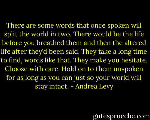 There are some words that once spoken will split the world in two. There would be the life before you breathed them and then the altered life after they'd been said. They take a long time to find, words like that. They make you hesitate. Choose with care. Hold on to them unspoken for as long as you can just so your world will stay intact. - Andrea Levy