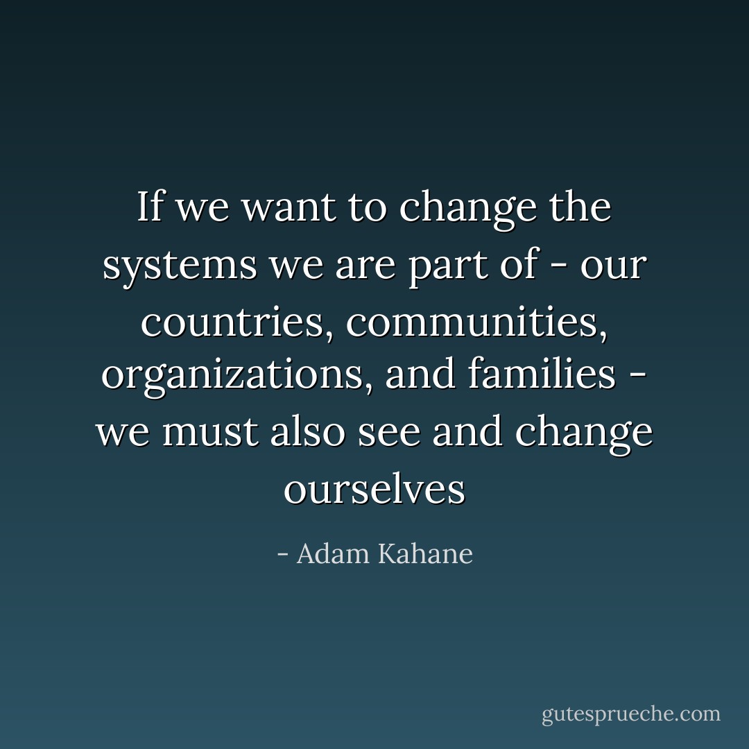 If we want to change the systems we are part of - our countries, communities, organizations, and families - we must also see and change ourselves - Adam Kahane